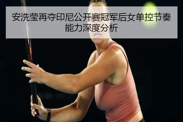 安洗莹再夺印尼公开赛冠军后女单控节奏能力深度分析